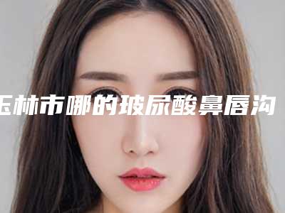 玉林市哪的玻尿酸鼻唇沟注射填充手术医院好(玉林市皮肤病防治站美容科口碑常青)