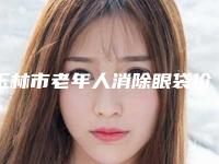 玉林市老年人消除眼袋价格(价目)表手术费贵不贵2025-玉林市老年人消除眼袋价格行情