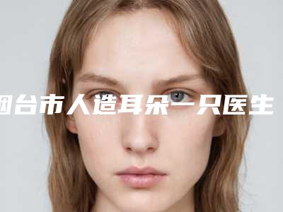 烟台市人造耳朵一只医生在榜名单前十哪个较好-李洪娟医生价格平民化
