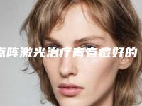 点阵激光治疗青春痘好的整形医生石家庄市(赵彦光医生权威上榜)