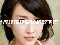 牡丹江市环吸抽脂双下巴价位表案例及-牡丹江市第一人民医院烧伤整形科价格(收费标准)