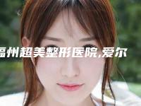 福州超美整形医院,爱尔丽(福州)医学美容机构实力对比测评价格表参考