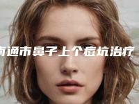 南通市鼻子上个痘坑治疗医院上榜清单实力口碑广受好评（南通市鼻子上个痘坑治疗整形医院）