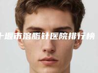 十堰市溶脂针医院排行榜前十强实力口碑在线（十堰市溶脂针整形医院）