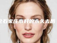 全石家庄市好的永久去唇毛医院(河北省石家庄省二院整形科整圈评价高)