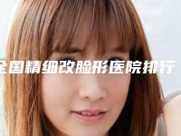 全国精细改脸形医院排行前二十佳近期全新公布-名单推荐给你