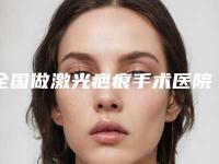 全国做激光疤痕手术医院推荐：做激光疤痕手术医院top50跟踪公布