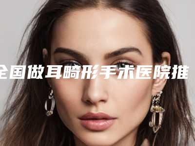 全国做耳畸形手术医院推荐：做耳畸形手术医院top50强评选公布
