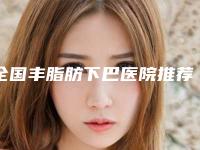 全国丰脂肪下巴医院推荐：丰脂肪下巴医院前50位口碑爆炸
