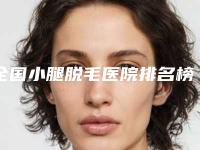全国小腿脱毛医院排名榜前二十佳是哪几家-经历分享