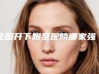 全国开下眼至医院哪家强：开下眼至医院top50强权威上线