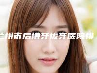 兰州市后槽牙拔牙医院排名榜前十位口碑集合（兰州鑫新美口腔诊所盘点实力专家）