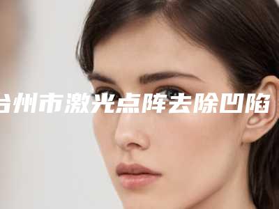 台州市激光点阵去除凹陷疤痕哪个医生好(郏海江医生价格收费同步)