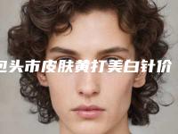 包头市皮肤黄打美白针价格(价目)热门项目及分享(皮肤黄打美白针均价为：1815元)