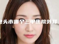 包头市哪个三甲医院外耳再造专科做的好(包头市中心医院超多推荐)