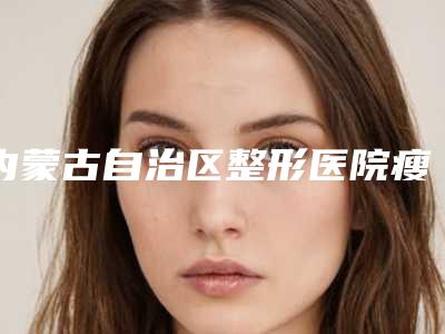 内蒙古自治区整形医院瘦吧减肥瘦身推荐:瘦吧减肥瘦身医院前30位最新排名公布