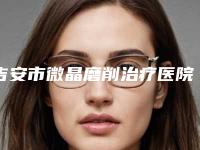 吉安市微晶磨削治疗医院排行榜前十大公开（吉安新时代医疗美容门诊部你比较中意哪一家）