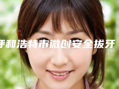 呼和浩特市微创安全拔牙（松动三度）排名十强哪些靠谱-呼和浩特市微创安全拔牙（松动三度）口腔医生