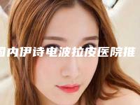 国内伊诗电波拉皮医院推荐：伊诗电波拉皮医院TOP50直呼内行