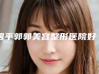 四平郭郭美容整形医院好吗-推荐代敏医生,王国才医生,张越医生