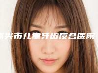 嘉兴市儿童牙齿反合医院排名榜实力技术惊艳四方（嘉兴袁秀春牙科实力口碑均在线）