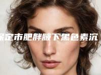 保定市肥胖腋下黑色素沉淀去除哪里整形医院好(保定雷胜辉医疗美容诊所更有名气)