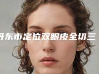 丹东市定位双眼皮全切三甲医院哪家性价比高-定位双眼皮全切手术整形要多少钱