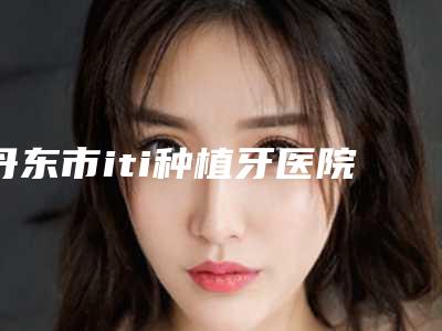 丹东市iti种植牙医院排行前十哪家比较有实力(丹东沈延飞口腔诊所口腔价格超实惠)