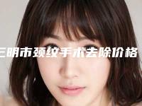 三明市颈纹手术去除价格(费用)清单火热上线项目信息2025更新-三明市颈纹手术去除手术价钱大概是多少