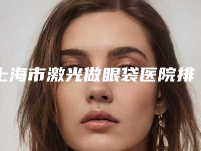 上海市激光做眼袋医院排名前10位人气名单公开（上海维乐·灵石路门诊十大资料到手可详查）