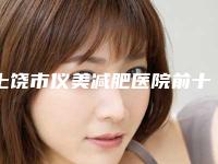 上饶市仪美减肥医院前十位排行榜甄选(上饶市仪美减肥整形医院)