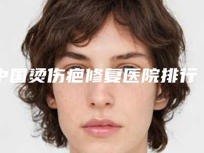 中国烫伤疤修复医院排行榜:烫伤疤修复医院前50名刚刚公布