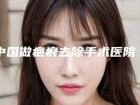 中国做疤痕去除手术医院哪家好：做疤痕去除手术医院top50强汇总