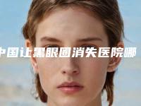 中国让黑眼圈消失医院哪家强:让黑眼圈消失医院前50名权威名单更新