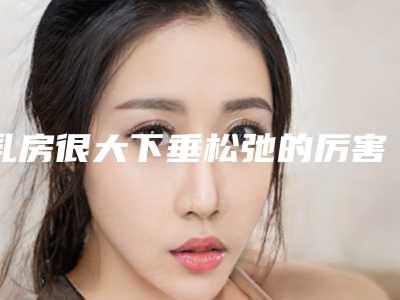 乳房很大下垂松弛的厉害怎么办_乳房怎样才能分泌更多乳汁