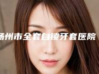 扬州市全套自锁牙套医院排名榜前十佳免费在线查看（扬州江都时代口腔门诊部好评不贵）