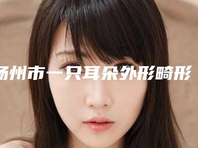 扬州市一只耳朵外形畸形价格表2025新编上线-扬州市一只耳朵外形畸形均价为48882元