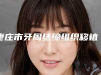 枣庄市牙周结缔组织移植术排名top10强可靠榜单发布-枣庄市牙周结缔组织移植术口腔医生