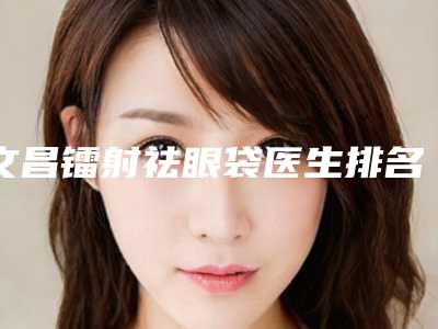 文昌镭射祛眼袋医生排名好的是哪个医生,文昌市镭射祛眼袋实力比较强劲的整形医生有哪些