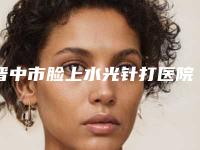 晋中市脸上水光针打医院在榜名单技术、口碑、人气PK（晋中市脸上水光针打整形医院）