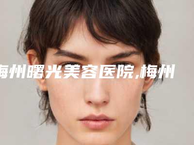 梅州曙光美容医院,梅州曙光医疗美容二强争霸看你选哪家