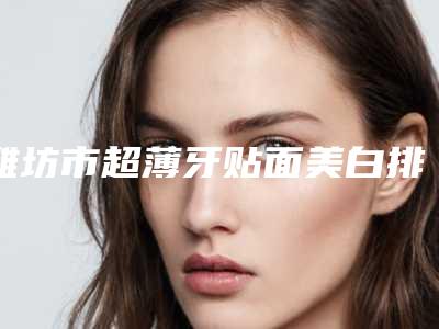 潍坊市超薄牙贴面美白排名实力口碑一览-潍坊市超薄牙贴面美白口腔医生