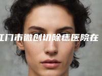 江门市微创切除痣医院在榜清单热门机构火热刷屏（江门医学美容诊所技术上深有造诣）