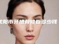 沈阳市牙槽骨修复多少钱-沈阳市牙槽骨修复医院排行十强哪几个可靠