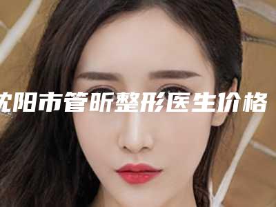 沈阳市管昕整形医生价格收费表2025免费咨询
