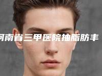 河南省三甲医院抽脂肪丰胸推荐：抽脂肪丰胸医院30强优先对外公示