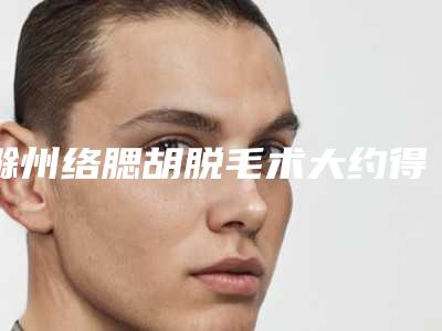 滁州络腮胡脱毛术大约得需要多少钱「滁州络腮胡脱毛术手术价格都是多少」
