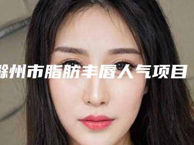 滁州市脂肪丰唇人气项目价格表医生资料分享-滁州市脂肪丰唇究竟需要多少价格