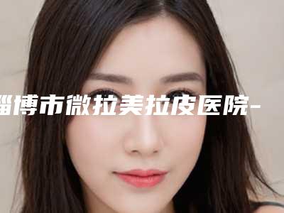 淄博市微拉美拉皮医院-淄博德美整形美容门诊部打造技术口碑王牌