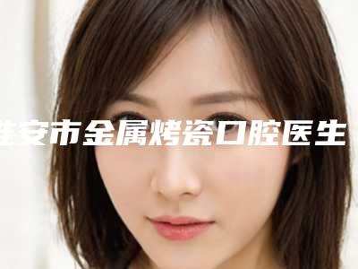 淮安市金属烤瓷口腔医生排名哪位权威-淮安市金属烤瓷医生大概需要费用是多少钱啊